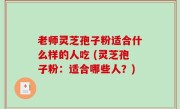 老师灵芝孢子粉适合什么样的人吃 (灵芝孢子粉：适合哪些人？)