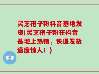 灵芝孢子粉抖音基地发货(灵芝孢子粉在抖音基地上热销，快递发货速度惊人！)