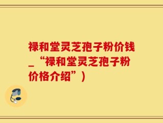 禄和堂灵芝孢子粉价钱_“禄和堂灵芝孢子粉价格介绍”)