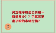 灵芝孢子粉出口价格一瓶是多少？？了解灵芝孢子粉的市场行情？