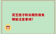 灵芝孢子粉长期饮用有哪些注意事项？