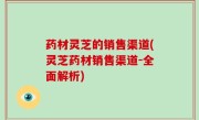药材灵芝的销售渠道(灵芝药材销售渠道-全面解析)