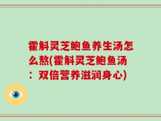 霍斛灵芝鲍鱼养生汤怎么熬(霍斛灵芝鲍鱼汤：双倍营养滋润身心)