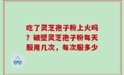 吃了灵芝孢子粉上火吗？破壁灵芝孢子粉每天服用几次，每次服多少