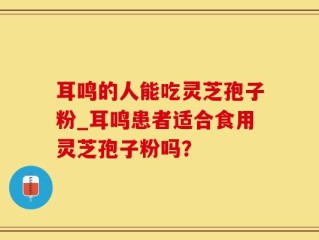 耳鸣的人能吃灵芝孢子粉_耳鸣患者适合食用灵芝孢子粉吗？