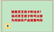 销售灵芝孢子粉话术？请问灵芝孢子粉可以做为初级农产品销售吗你