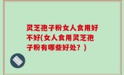 灵芝孢子粉女人食用好不好(女人食用灵芝孢子粉有哪些好处？)