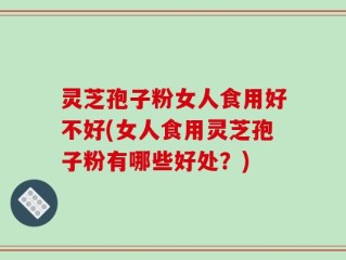 灵芝孢子粉女人食用好不好(女人食用灵芝孢子粉有哪些好处？)