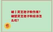 破壂灵芝孢子粉作用？破壁灵芝孢子粉应该怎么吃？