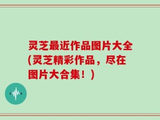 灵芝最近作品图片大全(灵芝精彩作品，尽在图片大合集！)