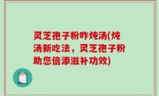 灵芝孢子粉咋炖汤(炖汤新吃法，灵芝孢子粉助您倍添滋补功效)