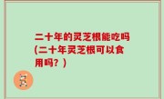 二十年的灵芝根能吃吗(二十年灵芝根可以食用吗？)