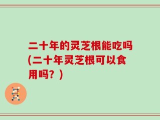 二十年的灵芝根能吃吗(二十年灵芝根可以食用吗？)