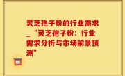 灵芝孢子粉的行业需求_“灵芝孢子粉：行业需求分析与市场前景预测”