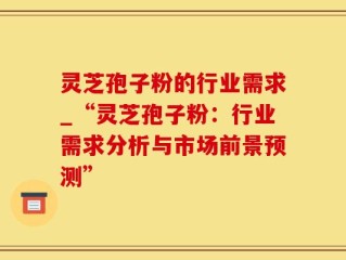灵芝孢子粉的行业需求_“灵芝孢子粉：行业需求分析与市场前景预测”