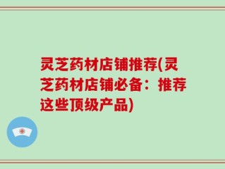 灵芝药材店铺推荐(灵芝药材店铺必备：推荐这些顶级产品)