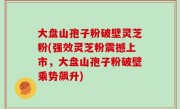 大盘山孢子粉破壁灵芝粉(强效灵芝粉震撼上市，大盘山孢子粉破壁乘势飙升)