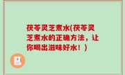 茯苓灵芝煮水(茯苓灵芝煮水的正确方法，让你喝出滋味好水！)