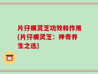 片仔癀灵芝功效和作用(片仔癀灵芝：神奇养生之选)