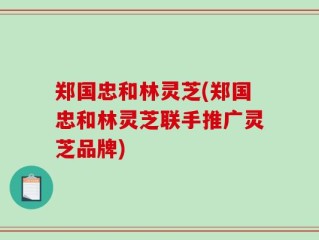 郑国忠和林灵芝(郑国忠和林灵芝联手推广灵芝品牌)