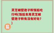 灵芝破壁孢子粉饭后吃行吗(饭后食用灵芝破壁孢子粉有没有好处？)