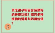 灵芝孢子粉百合菠菜籽的神奇功效？探究多种植物的营养与药用价值？