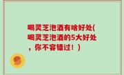 喝灵芝泡酒有啥好处(喝灵芝泡酒的5大好处，你不容错过！)