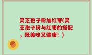 灵芝孢子粉加红枣(灵芝孢子粉与红枣的搭配，既美味又健康！)