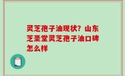 灵芝孢子油现状？山东芝圣堂灵芝孢子油口碑怎么样