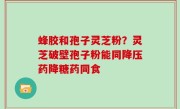 蜂胶和孢子灵芝粉？灵芝破壁孢子粉能同降压药降糖药同食