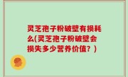 灵芝孢子粉破壁有损耗么(灵芝孢子粉破壁会损失多少营养价值？)