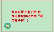 长白山灵之孢子粉(长白山发现神秘生物“灵之孢子粉”)