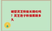 破壁灵芝粉能长期吃吗？灵芝孢子粉保质期多久