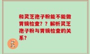 和灵芝孢子粉能不能做胃镜检查？？解析灵芝孢子粉与胃镜检查的关系？