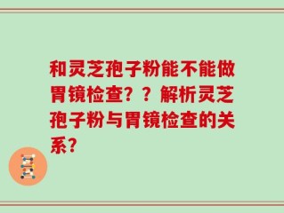 和灵芝孢子粉能不能做胃镜检查？？解析灵芝孢子粉与胃镜检查的关系？