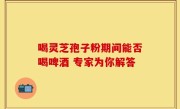 喝灵芝孢子粉期间能否喝啤酒 专家为你解答