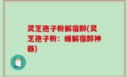 灵芝孢子粉解宿醉(灵芝孢子粉：缓解宿醉神器)