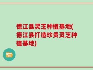 德江县灵芝种植基地(德江县打造珍贵灵芝种植基地)