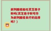 前列腺癌能吃灵芝孢子粉吗(灵芝孢子粉可作为前列腺癌食疗的选择吗？)