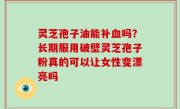 灵芝孢子油能补血吗？长期服用破壁灵芝孢子粉真的可以让女性变漂亮吗