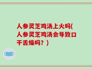 人参灵芝鸡汤上火吗(人参灵芝鸡汤会导致口干舌燥吗？)