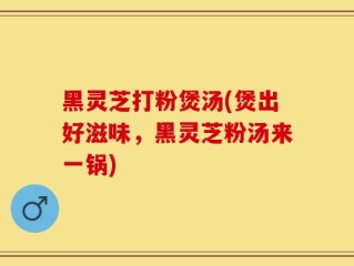 黑灵芝打粉煲汤(煲出好滋味，黑灵芝粉汤来一锅)