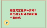 破壁灵芝孢子补肾吗？灵芝孢子粉可以和石斛一起吃吗