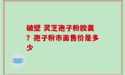 破壁 灵芝孢子粉胶囊？孢子粉市面售价是多少