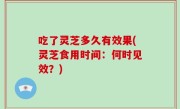 吃了灵芝多久有效果(灵芝食用时间：何时见效？)