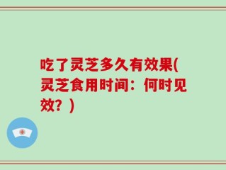 吃了灵芝多久有效果(灵芝食用时间：何时见效？)