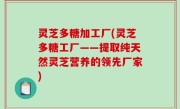 灵芝多糖加工厂(灵芝多糖工厂——提取纯天然灵芝营养的领先厂家)