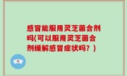 感冒能服用灵芝菌合剂吗(可以服用灵芝菌合剂缓解感冒症状吗？)