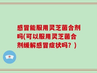 感冒能服用灵芝菌合剂吗(可以服用灵芝菌合剂缓解感冒症状吗？)