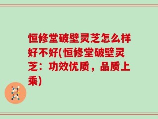 恒修堂破壁灵芝怎么样好不好(恒修堂破壁灵芝：功效优质，品质上乘)